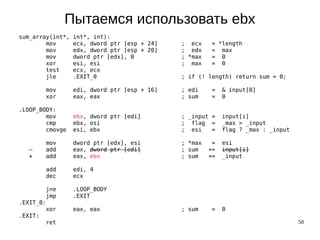 50
Пытаемся использовать ebx
sum_array(int*, int*, int):
mov ecx, dword ptr [esp + 24] ; ecx = *length
mov edx, dword ptr [esp + 20] ; edx = max
mov dword ptr [edx], 0 ; *max = 0
xor esi, esi ; max = 0
test ecx, ecx
jle .EXIT_0 ; if (! length) return sum = 0;
mov edi, dword ptr [esp + 16] ; edi = & input[0]
xor eax, eax ; sum = 0
.LOOP_BODY:
mov ebx, dword ptr [edi] ; _input = input[i]
cmp ebx, esi ; flag = _max > _input
cmovge esi, ebx ; esi = flag ? _max : _input
mov dword ptr [edx], esi ; *max = esi
— add eax, dword ptr [edi] ; sum += input[i]
+ add eax, ebx ; sum += _input
add edi, 4
dec ecx
jne .LOOP_BODY
jmp .EXIT
.EXIT_0:
xor eax, eax ; sum = 0
.EXIT:
ret
 
