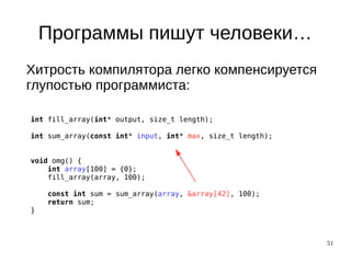 51
Программы пишут человеки…
Хитрость компилятора легко компенсируется
глупостью программиста:
int fill_array(int* output, size_t length);
int sum_array(const int* input, int* max, size_t length);
void omg() {
int array[100] = {0};
fill_array(array, 100);
const int sum = sum_array(array, &array[42], 100);
return sum;
}
 