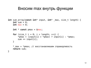 52
Вносим max внутрь функции
int sum_array(const int* input, int* _max, size_t length) {
int sum = 0;
int max = 0;
int * const pmax = &max;
for (size_t i = 0; i < length; ++i) {
*pmax = (input[i] > *pmax) ? input[i] : *pmax;
sum += input[i];
}
*_max = *pmax; // восстанавливаем справедливость
return sum;
}
 