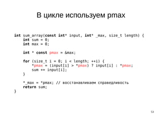 53
В цикле используем pmax
int sum_array(const int* input, int* _max, size_t length) {
int sum = 0;
int max = 0;
int * const pmax = &max;
for (size_t i = 0; i < length; ++i) {
*pmax = (input[i] > *pmax) ? input[i] : *pmax;
sum += input[i];
}
*_max = *pmax; // восстанавливаем справедливость
return sum;
}
 