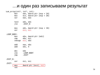 58
…и один раз записываем результат
sum_array(int*, int*, int):
mov edx, dword ptr [esp + 24]
mov ecx, dword ptr [esp + 20]
xor eax, eax
test edx, edx
jle .EXIT_0
mov edi, dword ptr [esp + 16]
xor esi, esi
.LOOP_BODY:
mov ebx, dword ptr [edi]
cmp ebx, esi
cmovge esi, ebx
add eax, ebx
add edi, 4
dec edx
jne .LOOP_BODY
jmp .EXIT
.EXIT_0:
xor esi, esi
.EXIT:
mov dword ptr [ecx], esi
ret
 