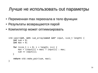59
Лучше не использовать out параметры
● Переменная max переехала в тело функции
● Результаты возвращаются парой
● Компилятор может оптимизировать
std::pair<int, int> sum_array(const int* input, size_t length) {
int sum = 0;
int max = 0;
for (size_t i = 0; i < length; i++) {
max = (input[i] > max) ? input[i] : max;
sum += input[i];
}
return std::make_pair(sum, max);
}
 