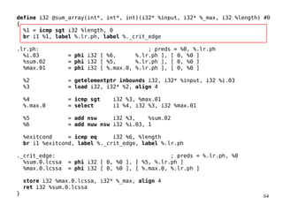 64
define i32 @sum_array(int*, int*, int)(i32* %input, i32* %_max, i32 %length) #0
{
%1 = icmp sgt i32 %length, 0
br i1 %1, label %.lr.ph, label %._crit_edge
.lr.ph: ; preds = %0, %.lr.ph
%i.03 = phi i32 [ %6, %.lr.ph ], [ 0, %0 ]
%sum.02 = phi i32 [ %5, %.lr.ph ], [ 0, %0 ]
%max.01 = phi i32 [ %.max.0, %.lr.ph ], [ 0, %0 ]
%2 = getelementptr inbounds i32, i32* %input, i32 %i.03
%3 = load i32, i32* %2, align 4
%4 = icmp sgt i32 %3, %max.01
%.max.0 = select i1 %4, i32 %3, i32 %max.01
%5 = add nsw i32 %3, %sum.02
%6 = add nuw nsw i32 %i.03, 1
%exitcond = icmp eq i32 %6, %length
br i1 %exitcond, label %._crit_edge, label %.lr.ph
._crit_edge: ; preds = %.lr.ph, %0
%sum.0.lcssa = phi i32 [ 0, %0 ], [ %5, %.lr.ph ]
%max.0.lcssa = phi i32 [ 0, %0 ], [ %.max.0, %.lr.ph ]
store i32 %max.0.lcssa, i32* %_max, align 4
ret i32 %sum.0.lcssa
}
 