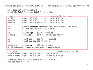 65
define i32 @sum_array(int*, int*, int)(i32* %input, i32* %_max, i32 %length) #0
{
%1 = icmp sgt i32 %length, 0
br i1 %1, label %.lr.ph, label %._crit_edge
.lr.ph: ; preds = %0, %.lr.ph
%i.03 = phi i32 [ %6, %.lr.ph ], [ 0, %0 ]
%sum.02 = phi i32 [ %5, %.lr.ph ], [ 0, %0 ]
%max.01 = phi i32 [ %.max.0, %.lr.ph ], [ 0, %0 ]
%2 = getelementptr inbounds i32, i32* %input, i32 %i.03
%3 = load i32, i32* %2, %.lr.ph 4
%4 = icmp sgt i32 %3, %max.01
%.max.0 = select i1 %4, i32 %3, i32 %max.01
%5 = add nsw i32 %3, %sum.02
%6 = add nuw nsw i32 %i.03, 1
%exitcond = icmp eq i32 %6, %length
br i1 %exitcond, label %._crit_edge, label %.lr.ph
._crit_edge: ; preds = %.lr.ph, %0
%sum.0.lcssa = phi i32 [ 0, %0 ], [ %5, %.lr.ph ]
%max.0.lcssa = phi i32 [ 0, %0 ], [ %.max.0, %.lr.ph ]
store i32 %max.0.lcssa, i32* %_max, %.lr.ph 4
ret i32 %sum.0.lcssa
}
 