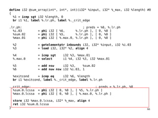 66
define i32 @sum_array(int*, int*, int)(i32* %input, i32* %_max, i32 %length) #0
{
%1 = icmp sgt i32 %length, 0
br i1 %1, label %.lr.ph, label %._crit_edge
.lr.ph: ; preds = %0, %.lr.ph
%i.03 = phi i32 [ %6, %.lr.ph ], [ 0, %0 ]
%sum.02 = phi i32 [ %5, %.lr.ph ], [ 0, %0 ]
%max.01 = phi i32 [ %.max.0, %.lr.ph ], [ 0, %0 ]
%2 = getelementptr inbounds i32, i32* %input, i32 %i.03
%3 = load i32, i32* %2, align 4
%4 = icmp sgt i32 %3, %max.01
%.max.0 = select i1 %4, i32 %3, i32 %max.01
%5 = add nsw i32 %3, %sum.02
%6 = add nuw nsw i32 %i.03, 1
%exitcond = icmp eq i32 %6, %length
br i1 %exitcond, label %._crit_edge, label %.lr.ph
._crit_edge: ; preds = %.lr.ph, %0
%sum.0.lcssa = phi i32 [ 0, %0 ], [ %5, %.lr.ph ]
%max.0.lcssa = phi i32 [ 0, %0 ], [ %.max.0, %.lr.ph ]
store i32 %max.0.lcssa, i32* %_max, align 4
ret i32 %sum.0.lcssa
}
 