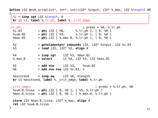 67
define i32 @sum_array(int*, int*, int)(i32* %input, i32* %_max, i32 %length) #0
{
%1 = icmp sgt i32 %length, 0
br i1 %1, label %.lr.ph, label %._crit_edge
.lr.ph: ; preds = %0, %.lr.ph
%i.03 = phi i32 [ %6, %.lr.ph ], [ 0, %0 ]
%sum.02 = phi i32 [ %5, %.lr.ph ], [ 0, %0 ]
%max.01 = phi i32 [ %.max.0, %.lr.ph ], [ 0, %0 ]
%2 = getelementptr inbounds i32, i32* %input, i32 %i.03
%3 = load i32, i32* %2, align 4
%4 = icmp sgt i32 %3, %max.01
%.max.0 = select i1 %4, i32 %3, i32 %max.01
%5 = add nsw i32 %3, %sum.02
%6 = add nuw nsw i32 %i.03, 1
%exitcond = icmp eq i32 %6, %length
br i1 %exitcond, label %._crit_edge, label %.lr.ph
._crit_edge: ; preds = %.lr.ph, %0
%sum.0.lcssa = phi i32 [ 0, %0 ], [ %5, %.lr.ph ]
%max.0.lcssa = phi i32 [ 0, %0 ], [ %.max.0, %.lr.ph ]
store i32 %max.0.lcssa, i32* %_max, align 4
ret i32 %sum.0.lcssa
}
 