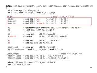 68
define i32 @sum_array(int*, int*, int)(i32* %input, i32* %_max, i32 %length) #0
{
%1 = icmp sgt i32 %length, 0
br i1 %1, label %.lr.ph, label %._crit_edge
.lr.ph: ; preds = %0, %.lr.ph
%i.03 = phi i32 [ %6, %.lr.ph ], [ 0, %0 ]
%sum.02 = phi i32 [ %5, %.lr.ph ], [ 0, %0 ]
%max.01 = phi i32 [ %.max.0, %.lr.ph ], [ 0, %0 ]
%2 = getelementptr inbounds i32, i32* %input, i32 %i.03
%3 = load i32, i32* %2, align 4
%4 = icmp sgt i32 %3, %max.01
%.max.0 = select i1 %4, i32 %3, i32 %max.01
%5 = add nsw i32 %3, %sum.02
%6 = add nuw nsw i32 %i.03, 1
%exitcond = icmp eq i32 %6, %length
br i1 %exitcond, label %._crit_edge, label %.lr.ph
._crit_edge: ; preds = %.lr.ph, %0
%sum.0.lcssa = phi i32 [ 0, %0 ], [ %5, %.lr.ph ]
%max.0.lcssa = phi i32 [ 0, %0 ], [ %.max.0, %.lr.ph ]
store i32 %max.0.lcssa, i32* %_max, align 4
ret i32 %sum.0.lcssa
}
 