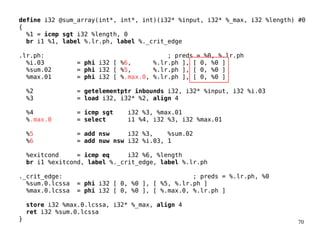 70
define i32 @sum_array(int*, int*, int)(i32* %input, i32* %_max, i32 %length) #0
{
%1 = icmp sgt i32 %length, 0
br i1 %1, label %.lr.ph, label %._crit_edge
.lr.ph: ; preds = %0, %.lr.ph
%i.03 = phi i32 [ %6, %.lr.ph ], [ 0, %0 ]
%sum.02 = phi i32 [ %5, %.lr.ph ], [ 0, %0 ]
%max.01 = phi i32 [ %.max.0, %.lr.ph ], [ 0, %0 ]
%2 = getelementptr inbounds i32, i32* %input, i32 %i.03
%3 = load i32, i32* %2, align 4
%4 = icmp sgt i32 %3, %max.01
%.max.0 = select i1 %4, i32 %3, i32 %max.01
%5 = add nsw i32 %3, %sum.02
%6 = add nuw nsw i32 %i.03, 1
%exitcond = icmp eq i32 %6, %length
br i1 %exitcond, label %._crit_edge, label %.lr.ph
._crit_edge: ; preds = %.lr.ph, %0
%sum.0.lcssa = phi i32 [ 0, %0 ], [ %5, %.lr.ph ]
%max.0.lcssa = phi i32 [ 0, %0 ], [ %.max.0, %.lr.ph ]
store i32 %max.0.lcssa, i32* %_max, align 4
ret i32 %sum.0.lcssa
}
 
