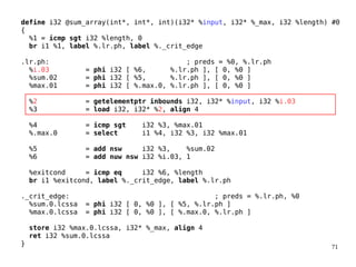 71
define i32 @sum_array(int*, int*, int)(i32* %input, i32* %_max, i32 %length) #0
{
%1 = icmp sgt i32 %length, 0
br i1 %1, label %.lr.ph, label %._crit_edge
.lr.ph: ; preds = %0, %.lr.ph
%i.03 = phi i32 [ %6, %.lr.ph ], [ 0, %0 ]
%sum.02 = phi i32 [ %5, %.lr.ph ], [ 0, %0 ]
%max.01 = phi i32 [ %.max.0, %.lr.ph ], [ 0, %0 ]
%2 = getelementptr inbounds i32, i32* %input, i32 %i.03
%3 = load i32, i32* %2, align 4
%4 = icmp sgt i32 %3, %max.01
%.max.0 = select i1 %4, i32 %3, i32 %max.01
%5 = add nsw i32 %3, %sum.02
%6 = add nuw nsw i32 %i.03, 1
%exitcond = icmp eq i32 %6, %length
br i1 %exitcond, label %._crit_edge, label %.lr.ph
._crit_edge: ; preds = %.lr.ph, %0
%sum.0.lcssa = phi i32 [ 0, %0 ], [ %5, %.lr.ph ]
%max.0.lcssa = phi i32 [ 0, %0 ], [ %.max.0, %.lr.ph ]
store i32 %max.0.lcssa, i32* %_max, align 4
ret i32 %sum.0.lcssa
}
 