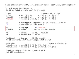 72
define i32 @sum_array(int*, int*, int)(i32* %input, i32* %_max, i32 %length) #0
{
%1 = icmp sgt i32 %length, 0
br i1 %1, label %.lr.ph, label %._crit_edge
.lr.ph: ; preds = %0, %.lr.ph
%i.03 = phi i32 [ %6, %.lr.ph ], [ 0, %0 ]
%sum.02 = phi i32 [ %5, %.lr.ph ], [ 0, %0 ]
%max.01 = phi i32 [ %.max.0, %.lr.ph ], [ 0, %0 ]
%2 = getelementptr inbounds i32, i32* %input, i32 %i.03
%3 = load i32, i32* %2, align 4
%4 = icmp sgt i32 %3, %max.01
%.max.0 = select i1 %4, i32 %3, i32 %max.01
%5 = add nsw i32 %3, %sum.02
%6 = add nuw nsw i32 %i.03, 1
%exitcond = icmp eq i32 %6, %length
br i1 %exitcond, label %._crit_edge, label %.lr.ph
._crit_edge: ; preds = %.lr.ph, %0
%sum.0.lcssa = phi i32 [ 0, %0 ], [ %5, %.lr.ph ]
%max.0.lcssa = phi i32 [ 0, %0 ], [ %.max.0, %.lr.ph ]
store i32 %max.0.lcssa, i32* %_max, align 4
ret i32 %sum.0.lcssa
}
 
