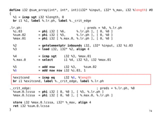 74
define i32 @sum_array(int*, int*, int)(i32* %input, i32* %_max, i32 %length) #0
{
%1 = icmp sgt i32 %length, 0
br i1 %1, label %.lr.ph, label %._crit_edge
.lr.ph: ; preds = %0, %.lr.ph
%i.03 = phi i32 [ %6, %.lr.ph ], [ 0, %0 ]
%sum.02 = phi i32 [ %5, %.lr.ph ], [ 0, %0 ]
%max.01 = phi i32 [ %.max.0, %.lr.ph ], [ 0, %0 ]
%2 = getelementptr inbounds i32, i32* %input, i32 %i.03
%3 = load i32, i32* %2, align 4
%4 = icmp sgt i32 %3, %max.01
%.max.0 = select i1 %4, i32 %3, i32 %max.01
%5 = add nsw i32 %3, %sum.02
%6 = add nuw nsw i32 %i.03, 1
%exitcond = icmp eq i32 %6, %length
br i1 %exitcond, label %._crit_edge, label %.lr.ph
._crit_edge: ; preds = %.lr.ph, %0
%sum.0.lcssa = phi i32 [ 0, %0 ], [ %5, %.lr.ph ]
%max.0.lcssa = phi i32 [ 0, %0 ], [ %.max.0, %.lr.ph ]
store i32 %max.0.lcssa, i32* %_max, align 4
ret i32 %sum.0.lcssa
}
 