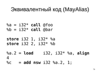 79
Эквивалентный код (MayAlias)
%a = i32* call @foo
%b = i32* call @bar
store i32 1, i32* %a
store i32 2, i32* %b
%a.2 = load i32, i32* %a, align
4
%c = add nsw i32 %a.2, 1;
 