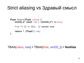 94
Strict aliasing vs Здравый смысл
float invert(float value) {
uint32_t* const raw = (uint32_t*) &value;
*raw ^= (1 << 31); // меняем знак
return * (float*) raw;
}
TBAA(value, raw) = TBAA(float, uint32_t) = NoAlias
 
