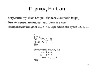 95
Подход Fortran
● Аргументы функций всегда независимы (кроме target)
● Тем не менее, не мешает выстрелить в ногу
● Программист ожидает «2, 4, 4». В реальности будет «2, 2, 2»
...
I = 1
CALL FOO(I, I)
PRINT *, I
END
SUBROUTINE FOO(J, K)
J = J + K
K = J * K
PRINT *, J, K
END
 
