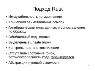 97
Подход Rust
● Иммутабельность по умолчанию
● Концепция заимствования ссылок
● Алгебраические типы данных и сопоставление
по образцу
● Обобщенный код, типажи
● Выделенные unsafe блоки
● Контроль на этапе компиляции
● Отсутствие состояния гонок,
потокобезопасность кода гарантируется
● Абстракции нулевой стоимости
 