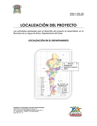 Código: F – SGC – 026
Versión: 3 / 02-03-2016
DESARROLLO SOSTENIBLE CON MÁS OPORTUNIDADES
Página Web: www.lajaguadeibirico-cesar.gov.co
Correo Institucional: alcaldía@lajaguadeibirico-cesar.gov.co
Tel.: (095)5769375 - 5769024 – Fax (095)5769206
Calle 6 No. 3a – 23
LOCALIZACIÓN DEL PROYECTO
Las actividades planteadas para el desarrollo del proyecto se desarrollarán en el
Municipio de La Jagua de Ibirico, Departamento del Cesar.
LOCALIZACIÓN EN EL DEPARTAMENTO
EL PROYECTO SE
DESARROLLARÁ
MUNICIPIO LA JAGUA DE
IBIRICO
 