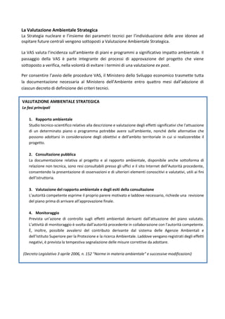 La Valutazione Ambientale Strategica
La Strategia nucleare e l’insieme dei parametri tecnici per l’individuazione delle aree idonee ad
ospitare future centrali vengono sottoposti a Valutazione Ambientale Strategica.

La VAS valuta l’incidenza sull’ambiente di piani e programmi a significativo impatto ambientale. Il
passaggio della VAS è parte integrante dei processi di approvazione del progetto che viene
sottoposto a verifica, nella volontà di evitare i termini di una valutazione ex post.

Per consentire l’avvio delle procedure VAS, il Ministero dello Sviluppo economico trasmette tutta
la documentazione necessaria al Ministero dell’Ambiente entro quattro mesi dall’adozione di
ciascun decreto di definizione dei criteri tecnici.

VALUTAZIONE AMBIENTALE STRATEGICA
Le fasi principali

    1. Rapporto ambientale
    Studio tecnico-scientifico relativo alla descrizione e valutazione degli effetti significativi che l'attuazione
    di un determinato piano o programma potrebbe avere sull'ambiente, nonché delle alternative che
    possono adottarsi in considerazione degli obiettivi e dell'ambito territoriale in cui si realizzerebbe il
    progetto.

    2. Consultazione pubblica
    La documentazione relativa al progetto e al rapporto ambientale, disponibile anche sottoforma di
    relazione non tecnica, sono resi consultabili presso gli uffici e il sito Internet dell’Autorità procedente,
    consentendo la presentazione di osservazioni e di ulteriori elementi conoscitivi e valutativi, utili ai fini
    dell’istruttoria.

    3. Valutazione del rapporto ambientale e degli esiti della consultazione
    L’autorità competente esprime il proprio parere motivato e laddove necessario, richiede una revisione
    del piano prima di arrivare all’approvazione finale.

    4. Monitoraggio
    Prevista un’azione di controllo sugli effetti ambientali derivanti dall’attuazione del piano valutato.
    L’attività di monitoraggio è svolta dall’autorità procedente in collaborazione con l’autorità competente.
    È, inoltre, possibile avvalersi del contributo derivante dal sistema delle Agenzie Ambientali e
    dell’Istituto Superiore per la Protezione e la ricerca Ambientale. Laddove vengano registrati degli effetti
    negativi, è prevista la tempestiva segnalazione delle misure correttive da adottare.

(Decreto Legislativo 3 aprile 2006, n. 152 "Norme in materia ambientale" e successive modificazioni)
 