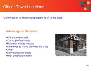 7-13
City or Town Locations
Gentrification is bringing population back to the cities.
The McGraw-Hill Companies, Inc./Andrew Resek, photographer
Advantage to Retailers:
•Affluence returned
•Young professionals
•Returned empty-nesters
•Incentives to move provided by cities
•Jobs!
•Low occupancy costs
•High pedestrian traffic
 