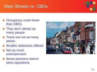 7-15
Main Streets vs. CBDs
■ Occupancy costs lower
than CBDs
■ They don’t attract as
many people
■ There are not as many
stores
■ Smaller selections offered
■ Not as much
entertainment
■ Some planners restrict
store operations
 
