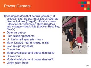7-20
Power Centers
Shopping centers that consist primarily of
collections of big-box retail stores such as
discount stores (Target), off-price stores
(Marshall’s), warehouse clubs (Costco),
and category specialists (Lowe’s, Best Buy,
Dick’s)
■ Open air set up
■ Free-standing anchors
■ Limited small specialty stores
■ Many located near enclosed malls
■ Low occupancy costs
■ Convenient
■ Modest vehicular and pedestrian traffic
■ Convenient
■ Modest vehicular and pedestrian traffic
■ Large trade areas
PhotoLink/GettyImages
 