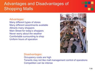 7-26
Advantages and Disadvantages of
Shopping Malls
Advantages:
Many different types of stores
Many different assortments available
Attracts many shoppers
Main Street for today’s shoppers
Never worry about the weather
Comfortable surrounding to shop
Uniform hours of operation
Disadvantages:
Occupancy costs are high
Tenants may not like mall management control of operations
Competition can be intense
PhotoLink/GettyImages
 