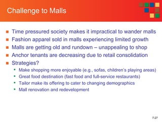 7-27
Challenge to Malls
■ Time pressured society makes it impractical to wander malls
■ Fashion apparel sold in malls experiencing limited growth
■ Malls are getting old and rundown – unappealing to shop
■ Anchor tenants are decreasing due to retail consolidation
■ Strategies?

Make shopping more enjoyable (e.g., sofas, children’s playing areas)

Great food destination (fast food and full-service restaurants)

Tailor make its offering to cater to changing demographics

Mall renovation and redevelopment
 