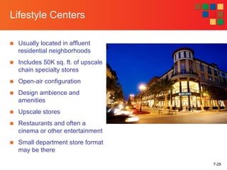 7-29
Lifestyle Centers
■ Usually located in affluent
residential neighborhoods
■ Includes 50K sq. ft. of upscale
chain specialty stores
■ Open-air configuration
■ Design ambience and
amenities
■ Upscale stores
■ Restaurants and often a
cinema or other entertainment
■ Small department store format
may be there
 
