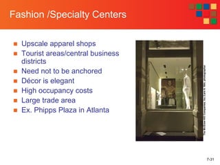7-31
Fashion /Specialty Centers
■ Upscale apparel shops
■ Tourist areas/central business
districts
■ Need not to be anchored
■ Décor is elegant
■ High occupancy costs
■ Large trade area
■ Ex. Phipps Plaza in Atlanta
TheMcGraw-HillCompanies,Inc./LarsA.Niki,photographer
 
