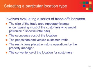 7-6
Selecting a particular location type
Involves evaluating a series of trade-offs between
■ The size of the trade area (geographic area
encompassing most of the customers who would
patronize a specific retail site)
■ The occupancy cost of the location
■ The pedestrian and vehicle customer traffic
■ The restrictions placed on store operations by the
property manager
■ The convenience of the location for customers
 