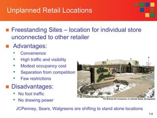 7-9
Unplanned Retail Locations
■ Freestanding Sites – location for individual store
unconnected to other retailer
■ Advantages:

Convenience

High traffic and visibility

Modest occupancy cost

Separation from competition

Few restrictions
■ Disadvantages:

No foot traffic

No drawing power The McGraw-Hill Companies, Inc./Andrew Resek, photographer
JCPenney, Sears, Walgreens are shifting to stand alone locations
 