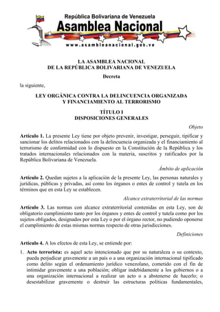 LA ASAMBLEA NACIONAL
DE LA REPÚBLICA BOLIVARIANA DE VENEZUELA
Decreta
la siguiente,
LEY ORGÁNICA CONTRA LA DELINCUENCIA ORGANIZADA
Y FINANCIAMIENTO AL TERRORISMO
TÍTULO I
DISPOSICIONES GENERALES
Objeto
Artículo 1. La presente Ley tiene por objeto prevenir, investigar, perseguir, tipificar y
sancionar los delitos relacionados con la delincuencia organizada y el financiamiento al
terrorismo de conformidad con lo dispuesto en la Constitución de la República y los
tratados internacionales relacionados con la materia, suscritos y ratificados por la
República Bolivariana de Venezuela.
Ámbito de aplicación
Artículo 2. Quedan sujetos a la aplicación de la presente Ley, las personas naturales y
jurídicas, públicas y privadas, así como los órganos o entes de control y tutela en los
términos que en esta Ley se establecen.
Alcance extraterritorial de las normas
Artículo 3. Las normas con alcance extraterritorial contenidas en esta Ley, son de
obligatorio cumplimiento tanto por los órganos y entes de control y tutela como por los
sujetos obligados, designados por esta Ley o por el órgano rector, no pudiendo oponerse
el cumplimiento de estas mismas normas respecto de otras jurisdicciones.
Definiciones
Artículo 4. A los efectos de esta Ley, se entiende por:
1. Acto terrorista: es aquel acto intencionado que por su naturaleza o su contexto,
pueda perjudicar gravemente a un país o a una organización internacional tipificado
como delito según el ordenamiento jurídico venezolano, cometido con el fin de
intimidar gravemente a una población; obligar indebidamente a los gobiernos o a
una organización internacional a realizar un acto o a abstenerse de hacerlo; o
desestabilizar gravemente o destruir las estructuras políticas fundamentales,
 