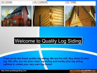 Welcome to Quality Log Siding
Welcome to Quality Log Siding

Trust us for the finest quality log siding. We are the mill. Buy direct & save
big. We offer you the best cedar log siding and knotty pine log siding
options to create your very own log home!
http://www.qualitylogsiding.com/

 