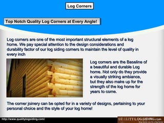 Log Corners

Top Notch Quality Log Corners at Every Angle!
Top Notch Quality Log Corners at Every Angle!

Log corners are one of the most important structural elements of a log
home. We pay special attention to the design considerations and
durability factor of our log siding corners to maintain the level of quality in
every inch
Log corners are the Baseline of
a beautiful and durable Log
home. Not only do they provide
a visually striking ambiance,
but they also make up for the
strength of the log home for
years to come.
The corner joinery can be opted for in a variety of designs, pertaining to your
personal choice and the style of your log home!
http://www.qualitylogsiding.com/

 
