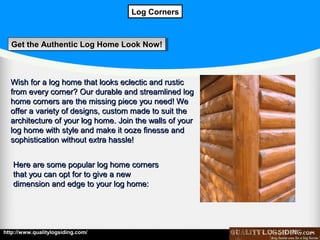 Log Corners

Get the Authentic Log Home Look Now!
Get the Authentic Log Home Look Now!

Wish for a log home that looks eclectic and rustic
from every corner? Our durable and streamlined log
home corners are the missing piece you need! We
offer a variety of designs, custom made to suit the
architecture of your log home. Join the walls of your
log home with style and make it ooze finesse and
sophistication without extra hassle!
Here are some popular log home corners
that you can opt for to give a new
dimension and edge to your log home:

http://www.qualitylogsiding.com/

 