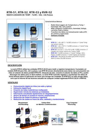 RTR-51, RTR-52, RTR-53 y RVR-52
RADIO LOGGERS DE TEMP - %HR – Vdc- mA-Pulsos
Características Básicas
- Radio Data Loggers de Temperatura y Temp /
Humedad, Vdc, mA y pulsos
- Mide y Registra Temperatura, Humedad, Voltaje,
corriente (mA) y Pulsos
- Transfiere los datos vía Comunicación radio al PC
de control y supervisión
- Software Incluido
Modelos
- RTR-51 / -40 a 80°C / 16,000 Lecturas x 1 Canal Temp
con sensor Interno
- RTR-52 / -60 a 155°C / 16,000 Lecturas x 1 Canal Temp
con sensor Externo
- RTR-53 / 0 a 55°C / 10 a 95 % HR / 8,000 Lecturas x 2
Canales con sensor externo de Temp y %HR
- RVR-52 / 16,000 Lecturas x 1 Canal / Voltaje, mA o
Pulsos / 8,000 Lecturas x 1 canal registro de Eventos
- RTR-57C / Recolector de datos para RTR-51/52/53,
RVR-52 hasta 256.000 lecturas
DESCRIPCIÓN
La serie RTR-5 utiliza las unidades RTR-51,52,53 para medir y registrar temperatura / humedad y el
modelo RVR-52 para Vdc, mA o pulsos. Los RTR 5X envían directamente esos datos vía comunicación sin
hilos al colector de datos portátil RTR-57C. Después de esto, conecte el colector de datos al PC y podrá
descargar los datos para un fácil análisis. La serie RTR-5 permite registrar y monitorizar los datos de
forma directa sobre la aplicación sin tener que recoger las unidades. El RTR-57C no sólo recoge datos,
sino que le informa de las lecturas actuales de cualquier unidad registrada RTR-51,52,53 o RVR-52.
VENTAJAS
q Comunicación digital sin hilos (vía radio y óptica)
q Indicación digital local
q Creación de redes inalámbricas multipuesto
q Supervisión remota de sistemas ya instalados
q Información actualizada rápidamente sin desplazamientos
q Ahorro de tiempo en puesta en marcha, ampliaciones
q Reducción de costes en planos e ingeniería
q Reducción de costes en mano de obra, cableado y mantenimiento
 