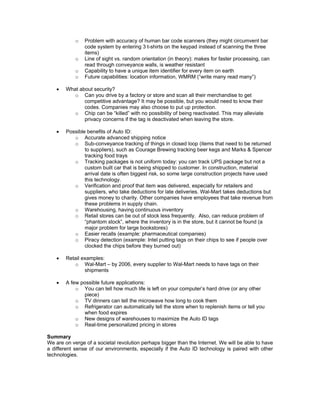 o	 Problem with accuracy of human bar code scanners (they might circumvent bar
                code system by entering 3 t-shirts on the keypad instead of scanning the three
                items)
             o	 Line of sight vs. random orientation (in theory): makes for faster processing, can
                read through conveyance walls, is weather resistant
             o	 Capability to have a unique item identifier for every item on earth
             o	 Future capabilities: location information, WMRM (“write many read many”)

    •	   What about security?
            o	 Can you drive by a factory or store and scan all their merchandise to get
                competitive advantage? It may be possible, but you would need to know their
                codes. Companies may also choose to put up protection.
            o	 Chip can be “killed” with no possibility of being reactivated. This may alleviate
                privacy concerns if the tag is deactivated when leaving the store.

    •	   Possible benefits of Auto ID:
            o	 Accurate advanced shipping notice
            o	 Sub-conveyance tracking of things in closed loop (items that need to be returned
                 to suppliers), such as Courage Brewing tracking beer kegs and Marks & Spencer
                 tracking food trays
            o	 Tracking packages is not uniform today: you can track UPS package but not a
                 custom built car that is being shipped to customer. In construction, material
                 arrival date is often biggest risk, so some large construction projects have used
                 this technology.
            o	 Verification and proof that item was delivered, especially for retailers and
                 suppliers, who take deductions for late deliveries. Wal-Mart takes deductions but
                 gives money to charity. Other companies have employees that take revenue from
                 these problems in supply chain.
            o	 Warehousing, having continuous inventory
            o	 Retail stores can be out of stock less frequently. Also, can reduce problem of
                 “phantom stock”, where the inventory is in the store, but it cannot be found (a
                 major problem for large bookstores)
            o	 Easier recalls (example: pharmaceutical companies)
            o	 Piracy detection (example: Intel putting tags on their chips to see if people over
                 clocked the chips before they burned out)

    •	   Retail examples:
            o	 Wal-Mart – by 2006, every supplier to Wal-Mart needs to have tags on their
                 shipments

    •	   A few possible future applications:
             o	 You can tell how much life is left on your computer’s hard drive (or any other
                piece)
             o	 TV dinners can tell the microwave how long to cook them
             o	 Refrigerator can automatically tell the store when to replenish items or tell you
                when food expires
             o	 New designs of warehouses to maximize the Auto ID tags
             o	 Real-time personalized pricing in stores

Summary
We are on verge of a societal revolution perhaps bigger than the Internet. We will be able to have
a different sense of our environments, especially if the Auto ID technology is paired with other
technologies.
 