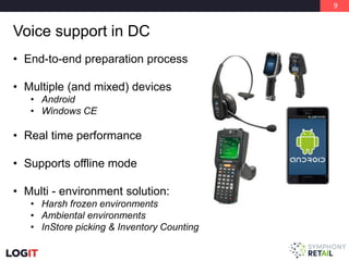 9
Voice support in DC
• End-to-end preparation process
• Multiple (and mixed) devices
• Android
• Windows CE
• Real time performance
• Supports offline mode
• Multi - environment solution:
• Harsh frozen environments
• Ambiental environments
• InStore picking & Inventory Counting
 