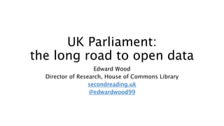 UK Parliament:
the long road to open data
Edward Wood
Director of Research, House of Commons Library
secondreading.uk
@edwardwood99
 