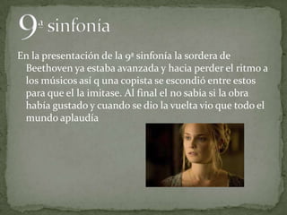 En la presentación de la 9ª sinfonía la sordera de
Beethoven ya estaba avanzada y hacia perder el ritmo a
los músicos así q una copista se escondió entre estos
para que el la imitase. Al final el no sabia si la obra
había gustado y cuando se dio la vuelta vio que todo el
mundo aplaudía
 