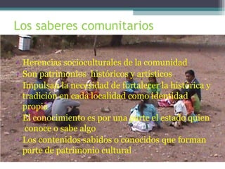 Los saberes comunitarios
• Herencias socioculturales de la comunidad
• Son patrimonios históricos y artísticos
• Impulsan la necesidad de fortalecer la histórica y
tradición en cada localidad como identidad
propia
• El conocimiento es por una parte el estado quien
conoce o sabe algo
• Los contenidos sabidos o conocidos que forman
parte de patrimonio cultural
 