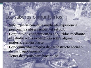 Los saberes comunitarios
• Saber que se consigue mediante experiencia
personal, la observación o el estudio
• Conjunto de conocimientos adquiridos mediante
el estudio o a la experiencia sobre alguna
materia, ciencia o arte
• Conocimientos propios de un abstracto social o
de un grupo humano
• Tener destrezas para hacer algo
 