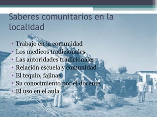 Saberes comunitarios en la
localidad
• Trabajo en la comunidad
• Los medicos tradicionales
• Las autoridades tradicionales
• Relación escuela y comunidad
• El tequio, fajinas
• Su conocimiento por el docente
• El uso en el aula
 