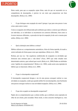 Escola Superior de Saúde 29-10-2016
Maria Luísa Barros 10160386 OT2
Deste modo, para que as ocupações sejam feitas, mais do que ser necessário ter as
competências de desempenho, é preciso ter um meio que proporcione um bom
desempenho. (Roley et al., 2008)
• O que distingue uma ocupação da outra? (porque é que para uma pessoa é uma
coisa e para outra é outra)
Como as ocupações são influenciadas pelo ambiente que rodeia e contexto que influencia
um indivíduo, se os indivíduos se encontrarem em contextos diferentes, bem como se
tiverem interesses diferentes, a perceção do tipo de ocupação já não será a mesma para
ambos. (Roley et al., 2008)
• Qual a distinção entre hábitos e rotinas?
Hábitos referem-se a comportamentos automáticos, feitos de forma repetida, de modo a
serem realizados de forma quase como que espontânea. (Roley et al., 2008)
Rotinas, por sua vez, “são sequências estabelecidas de ocupações ou atividades que
fornecem uma estrutura para a vida diária” (Fiese, 2007) que estão situadas num
determinado contexto, quer cultural quer social. (Roley et al., 2008) Podem ser definidos
como “padrões de comportamentos” (Roley et al., 2008), sendo assim uma repetição de
hábitos que se relacionam. (Roley et al., 2008)
• O que é o desempenho ocupacional?
O desempenho ocupacional designa o ato de uma pessoa conseguir realizar as suas
atividades ou ocupações, sendo que quando melhor for este desempenho, mais facilmente
uma pessoa consegue realizar as suas atividades/ocupações. (Roley et al., 2008)
• O que são os papéis no desempenho ocupacional?
Papéis são os comportamentos que a cultura molda, que se definem como esperados de
obter de um cliente, pela sociedade. Deste modo, os dois conceitos interligam-se, visto
 