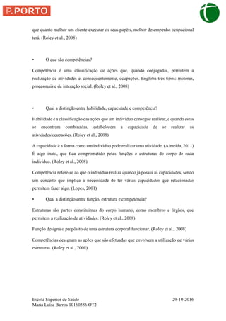 Escola Superior de Saúde 29-10-2016
Maria Luísa Barros 10160386 OT2
que quanto melhor um cliente executar os seus papéis, melhor desempenho ocupacional
terá. (Roley et al., 2008)
• O que são competências?
Competência é uma classificação de ações que, quando conjugadas, permitem a
realização de atividades e, consequentemente, ocupações. Engloba três tipos: motoras,
processuais e de interação social. (Roley et al., 2008)
• Qual a distinção entre habilidade, capacidade e competência?
Habilidade é a classificação das ações que um indivíduo consegue realizar, e quando estas
se encontram combinadas, estabelecem a capacidade de se realizar as
atividades/ocupações. (Roley et al., 2008)
A capacidade é a forma como um individuo pode realizar uma atividade. (Almeida, 2011)
É algo inato, que fica comprometido pelas funções e estruturas do corpo de cada
indivíduo. (Roley et al., 2008)
Competência refere-se ao que o indivíduo realiza quando já possui as capacidades, sendo
um conceito que implica a necessidade de ter várias capacidades que relacionadas
permitem fazer algo. (Lopes, 2001)
• Qual a distinção entre função, estrutura e competência?
Estruturas são partes constituintes do corpo humano, como membros e órgãos, que
permitem a realização de atividades. (Roley et al., 2008)
Função designa o propósito de uma estrutura corporal funcionar. (Roley et al., 2008)
Competências designam as ações que são efetuadas que envolvem a utilização de várias
estruturas. (Roley et al., 2008)
 