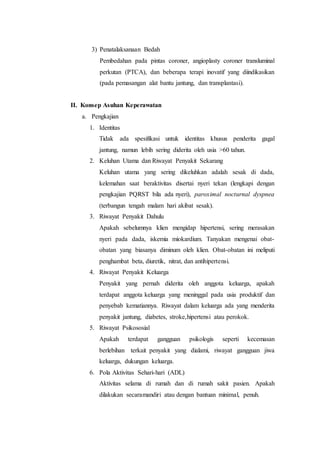 3) Penatalaksanaan Bedah
Pembedahan pada pintas coroner, angioplasty coroner transluminal
perkutan (PTCA), dan beberapa terapi inovatif yang diindikasikan
(pada pemasangan alat bantu jantung, dan transplantasi).
II. Konsep Asuhan Keperawatan
a. Pengkajian
1. Identitas
Tidak ada spesifikasi untuk identitas khusus penderita gagal
jantung, namun lebih sering diderita oleh usia >60 tahun.
2. Keluhan Utama dan Riwayat Penyakit Sekarang
Keluhan utama yang sering dikeluhkan adalah sesak di dada,
kelemahan saat beraktivitas disertai nyeri tekan (lengkapi dengan
pengkajian PQRST bila ada nyeri), paroximal nocturnal dyspnea
(terbangun tengah malam hari akibat sesak).
3. Riwayat Penyakit Dahulu
Apakah sebelumnya klien mengidap hipertensi, sering merasakan
nyeri pada dada, iskemia miokardium. Tanyakan mengenai obat-
obatan yang biasanya diminum oleh klien. Obat-obatan ini meliputi
penghambat beta, diuretik, nitrat, dan antihipertensi.
4. Riwayat Penyakit Keluarga
Penyakit yang pernah diderita oleh anggota keluarga, apakah
terdapat anggota keluarga yang meninggal pada usia produktif dan
penyebab kematiannya. Riwayat dalam keluarga ada yang menderita
penyakit jantung, diabetes, stroke,hipertensi atau perokok.
5. Riwayat Psikososial
Apakah terdapat gangguan psikologis seperti kecemasan
berlebihan terkait penyakit yang dialami, riwayat gangguan jiwa
keluarga, dukungan keluarga.
6. Pola Aktivitas Sehari-hari (ADL)
Aktivitas selama di rumah dan di rumah sakit pasien. Apakah
dilakukan secaramandiri atau dengan bantuan minimal, penuh.
 