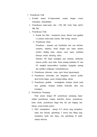 7. Pemeriksaan Fisik
a. Kondisi umum: (Composmentis sampai dengan coma),
kelemahan dankelelahan.
b. Pemeriksaan tanda-tanda vital : (TD, RR, Nadi, Suhu, SpO2,
BB, TB)
c. Pemeriksaan Fisik
1) Kepala dan leher : konjunctiva pucat, distensi vena jugularis
(+),adanya tanda-tanda anemia, bibir kering, sianosis
2) Pemeriksaan Dada
Pernafasan : dyspnea saat beristirahat atau saat aktivitas,
ortopnea, takipnea, batuk dengan atau tanpa sputum,
retraksi dinding dada, adanya suara napas tambahan
(biasnya ronchi, wheziing, rales).
Sirkulasi: TD dapat meningkat atau menurun, takikardia,
sianosis perifer, nyeri dada. Suara jantung tambahan S3 atau
S4 mungkin mencerminkan terjadinya kegagalan jantung
dan ventrikel kehilangan kontraktilitasnya.
3) Pemeriksaan abdomen : asites, nyeri tekan, hepatomegaly
4) Pemeriksaan ekstremitas dan Integumen: sianosis perifer,
akral teraba dingin, pucat, terdapat pitting edema
5) Pemeriksaan genitalia : kemungkinan terdapat edema pada
area genitalia, terdapat keluhan berkemih, diare atau
konstipasi.
d. Pemeriksaan Penunjang
Pada pasien dengan HF pemeriksaan penunjang dapat
melalui pemeriksaan rongten dada/foto thorax, pemeriksaan
kimia darah, pemeriksaan fungsi hati, lab urin lengkap dan
lainnya sesuai kondisi pasien.
1) EKG menunjukkan : adanya S-T elevasi yang merupakan
tanda dari iskemia, gelombang T inversi atau hilang yang
merupakan tanda dari injury, dan gelombang Q tanda
adanya nekrosis.
 