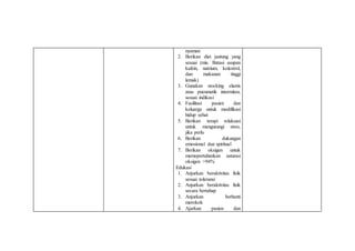 nyaman
2. Berikan diet jantung yang
sesuai (mis. Batasi asupan
kafein, natrium, kolestrol,
dan makanan tinggi
lemak)
3. Gunakan stocking elastis
atau pneumatik intermiten,
sesuai indikasi
4. Fasilitasi pasien dan
keluarga untuk modifikasi
hidup sehat
5. Berikan terapi relaksasi
untuk mengurangi stres,
jika perlu
6. Berikan dukungan
emosional dan spiritual
7. Berikan oksigen untuk
memepertahankan saturasi
oksigen >94%
Edukasi
1. Anjurkan beraktivitas fisik
sesuai toleransi
2. Anjurkan beraktivitas fisik
secara bertahap
3. Anjurkan berhenti
merokok
4. Ajarkan pasien dan
 