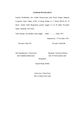 LEMBAR PENGESAHAN
Laporan Pendahuluan dan Asuhan Keperawatan pada Pasien dengan Diagnosis
Congestive Heart Failure (CHF) di Ruang Berlian Lt 3 (Saraf) RSUD Dr. H.
Moch. Anshari Saleh Banjarmasin periode tanggal 15 s/d 20 Bulan November
Tahun Akademik 2021/2022.
Telah disetujui dan disahkan pada tanggal … Bulan ……….. Tahun 2021
Banjarmasin, 15 November 2021
Preceptor Lahan RS Preceptor Akademik
(Siti Rusmiladiyah, S.Kep.Ners) (Hammad, S.Kep,Ns,M.Kep)
NIP.198009012008012022 NIP.197705012005011005
Mengetahui,
Kepala Ruang Berlian
(Andi Jaya, S.Kep.Ners)
NIP.19730601199211002
 