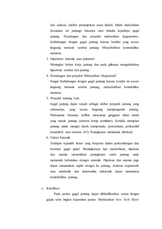 dan asidosis (akibat penumpukan asam laktat). Infark miokardium
(kematian sel jantung) biasanya men dahului terjadinya gagal
jantung. Peradangan dan penyakit miokardium degenerative,
berhubungan dengan gagal jantung karena kondisi yang secara
langsung merusak serabut jantung. Menyebabkan kontraktilitas
menurun.
3. Hipertensi sistemik atau pulmonal
Meningkat beban kerja jantung dan pada giliranya mengakibatkan
hipertropi serabut otot jantung.
4. Peradangan dan penyakit Miokardium Degeneratif
Sangat berhubungan dengan gagal jantung karena kondisi ini secara
langsung merusak serabut jantung., menyebabkan kontaktilitas
menurun.
5. Penyakit Jantung Lain
Gagal jantung dapat terjadi sebagai akibat penyakit jantung yang
sebenarnya, yang secara langsung mempengaruhi jantung.
Mekanisme biasanya terlibat mencakup gangguan aliran darah
yang masuk jantung (stenosis katup semiluner). Ketidak mampuan
jantung untuk mengisi darah (tamponade, pericardium, perikarditif
konstriktif, atau stenosis AV). Peningkatan mendadak afterload.
6. Faktor Sistemik
Terdapat sejumlah factor yang berperan dalam perkembangan dan
beratnya gagal ginjal. Meningkatnya laju metabolisme, hipoksia
dan anemia memerlukan peningkatan curah jantung unuk
memenuhi kebutuhan oksigen sistemik. Hipoksia dan anemia juga
dapat menurunkan suplai oksigen ke jantung. Asidosis respiratorik
atau metabolik dan abnormalita elektronik dapat menurukan
kontraktilitas jantung.
c. Klasifikasi
Pada pasien gagal jantung dapat diklasifikasikan sesuai dengan
gejala serta tingkat keparahan pasien. Berdasarkan New York Heart
 