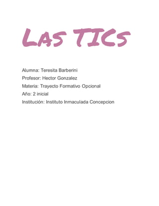 Las TICs
Alumna: Teresita Barberini
Profesor: Hector Gonzalez
Materia: Trayecto Formativo Opcional
Año: 2 inicial
Institución: Instituto Inmaculada Concepcion
 